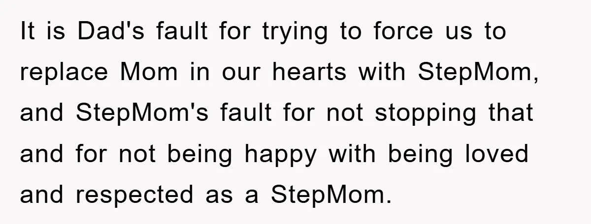 It is Dad's fault for trying to force us to replace Mom in our hearts with StepMom, and StepMom's fault for not stopping that and for not being happy with...