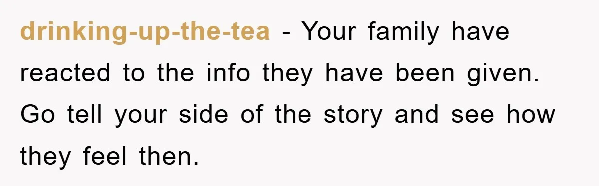 drinking-up-the-tea − Your family have reacted to the info they have been given. Go tell your side of the story and see how they feel then.