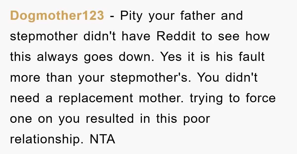 Dogmother123 − Pity your father and stepmother didn't have Reddit to see how this always goes down. Yes it is his fault more than your stepmother's. You didn't need a...