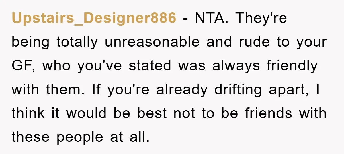 Upstairs_Designer886 − NTA. They're being totally unreasonable and rude to your GF, who you've stated was always friendly with them. If you're already drifting apart, I think it would be...