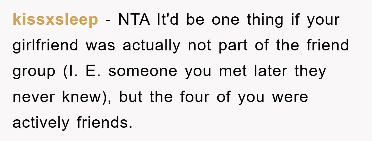 kissxsleep − NTA It'd be one thing if your girlfriend was actually not part of the friend group (I. E. someone you met later they never knew), but the four...