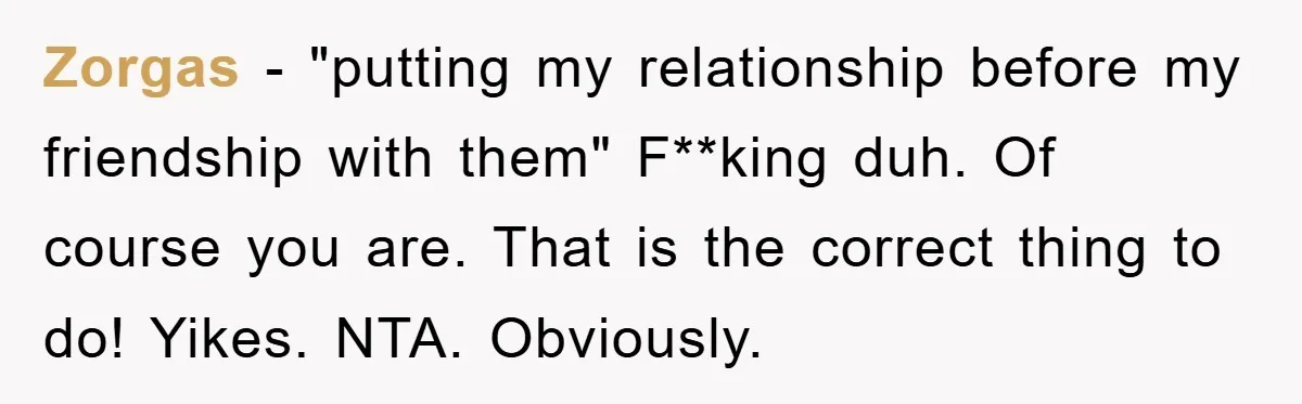 Zorgas − "putting my relationship before my friendship with them" F**king duh. Of course you are. That is the correct thing to do! Yikes. NTA. Obviously.
