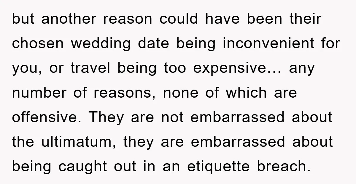 but another reason could have been their chosen wedding date being inconvenient for you, or travel being too expensive… any number of reasons, none of which are offensive. They are...