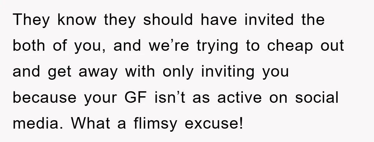 They know they should have invited the both of you, and we’re trying to cheap out and get away with only inviting you because your GF isn’t as active on...