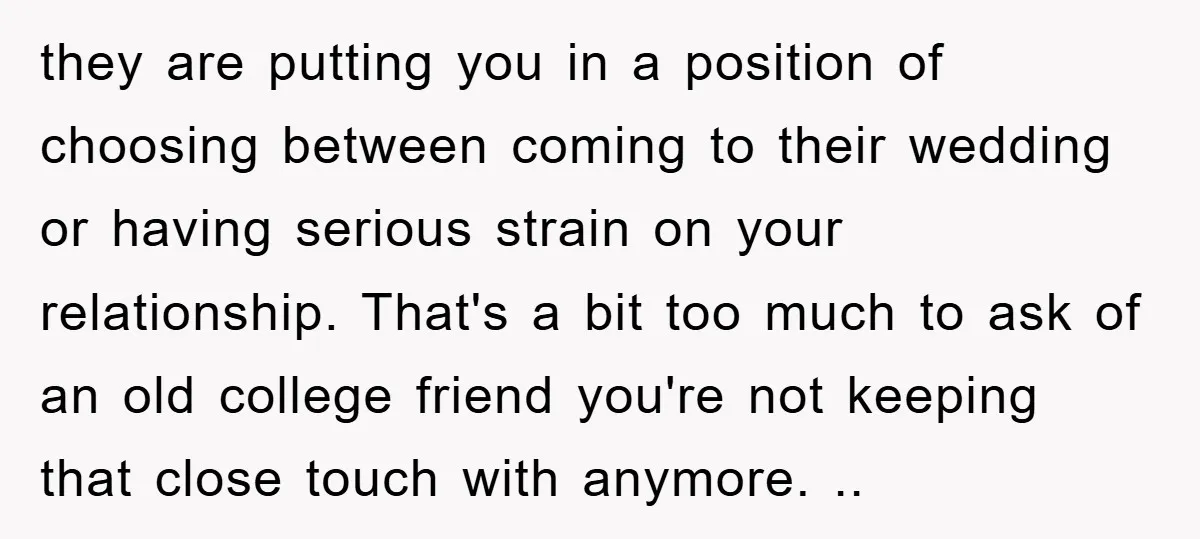 they are putting you in a position of choosing between coming to their wedding or having serious strain on your relationship. That's a bit too much to ask of an...
