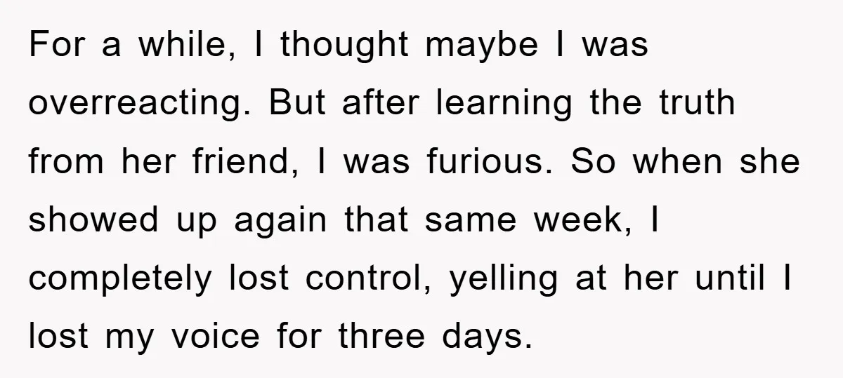 For a while, I thought maybe I was overreacting. But after learning the truth from her friend, I was furious. So when she showed up again that same week, I...