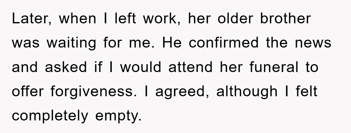 Later, when I left work, her older brother was waiting for me. He confirmed the news and asked if I would attend her funeral to offer forgiveness. I agreed, although...