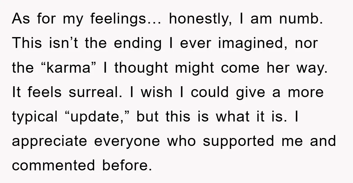 As for my feelings… honestly, I am numb. This isn’t the ending I ever imagined, nor the “karma” I thought might come her way. It feels surreal. I wish I...