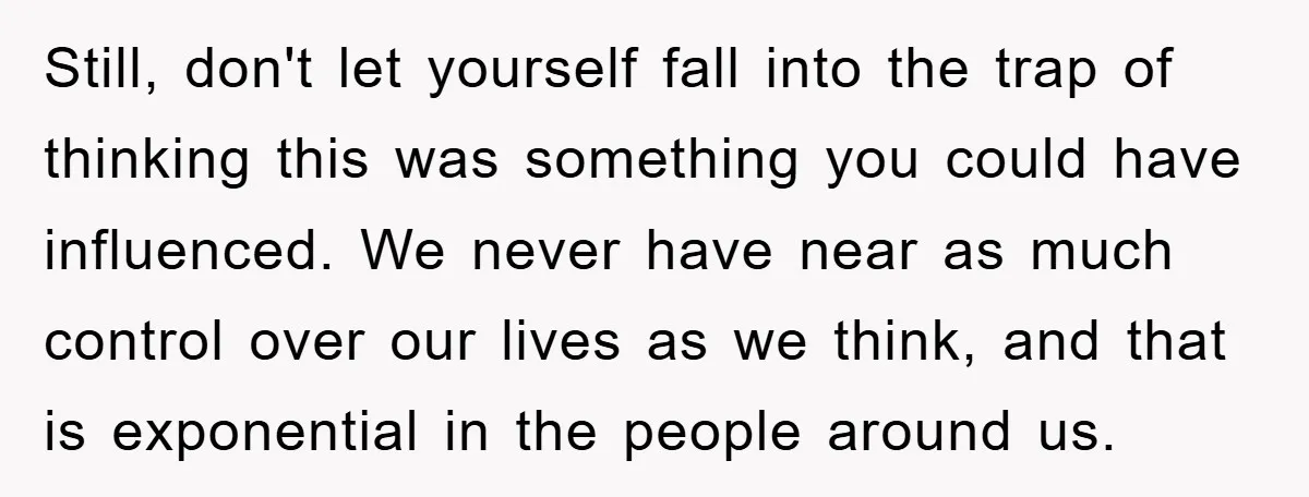 Still, don't let yourself fall into the trap of thinking this was something you could have influenced. We never have near as much control over our lives as we think,...