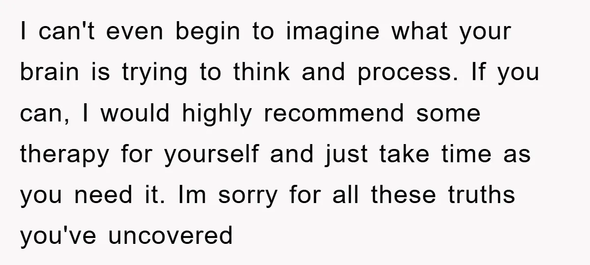 I can't even begin to imagine what your brain is trying to think and process. If you can, I would highly recommend some therapy for yourself and just take time...