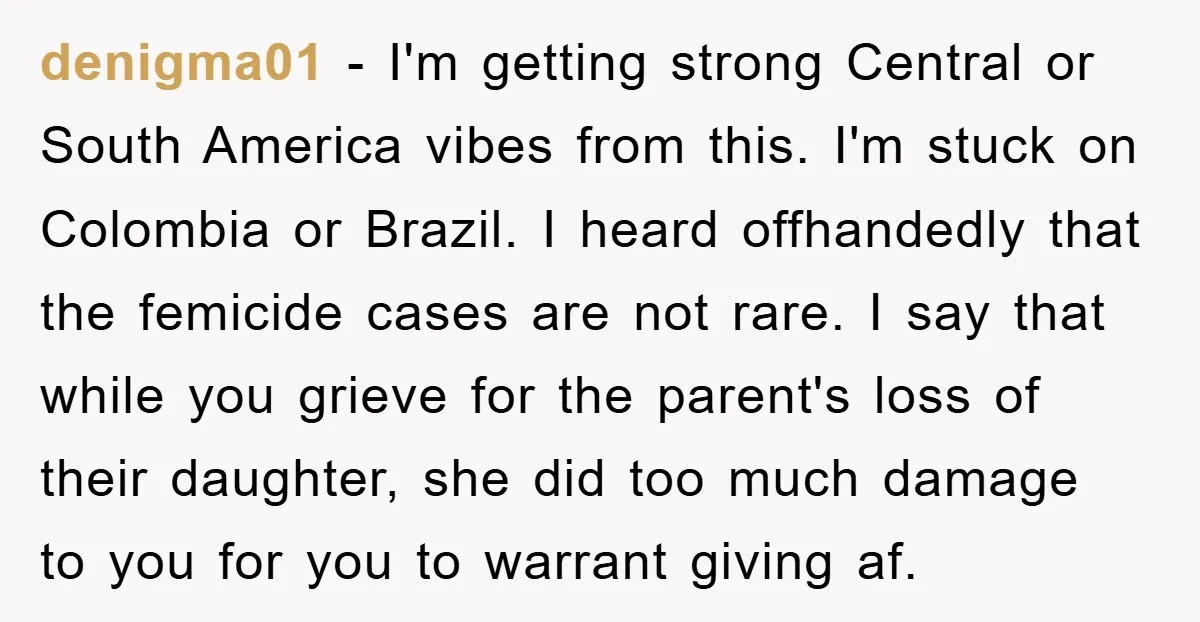denigma01 − I'm getting strong Central or South America vibes from this. I'm stuck on Colombia or Brazil. I heard offhandedly that the femicide cases are not rare. I say...