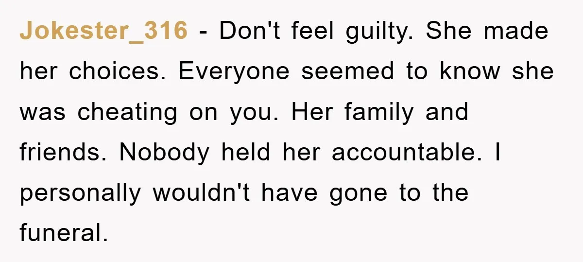 Jokester_316 − Don't feel guilty. She made her choices. Everyone seemed to know she was cheating on you. Her family and friends. Nobody held her accountable. I personally wouldn't have...
