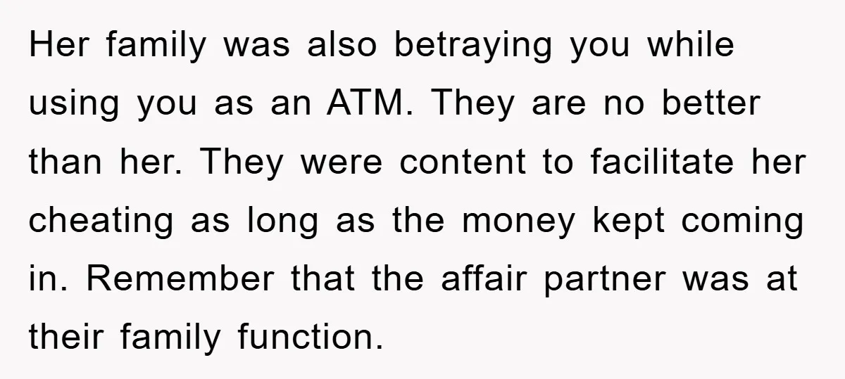 Her family was also betraying you while using you as an ATM. They are no better than her. They were content to facilitate her cheating as long as the money...