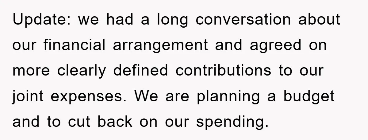 Update: we had a long conversation about our financial arrangement and agreed on more clearly defined contributions to our joint expenses. We are planning a budget and to cut back...