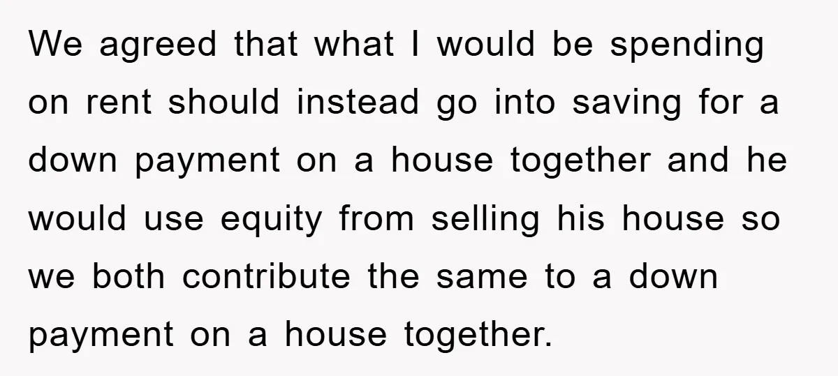 We agreed that what I would be spending on rent should instead go into saving for a down payment on a house together and he would use equity from selling...