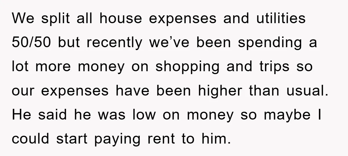 We split all house expenses and utilities 50/50 but recently we’ve been spending a lot more money on shopping and trips so our expenses have been higher than usual. He...