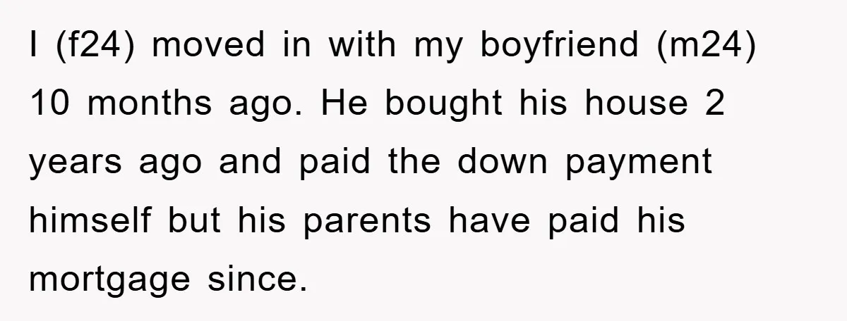 I (f24) moved in with my boyfriend (m24) 10 months ago. He bought his house 2 years ago and paid the down payment himself but his parents have paid his...