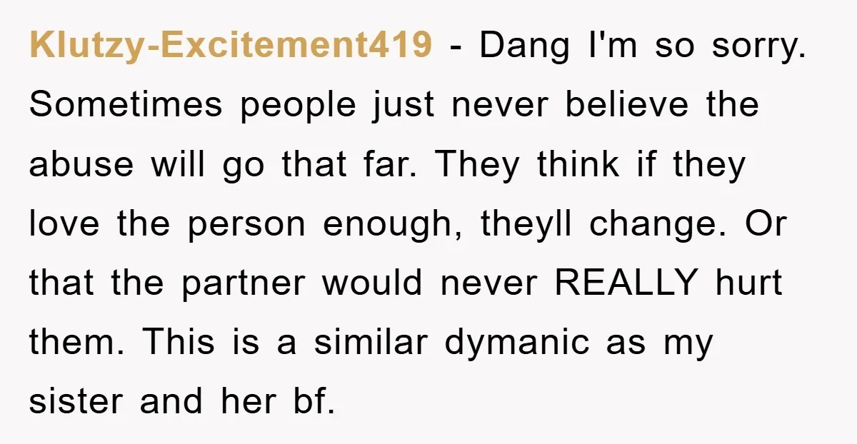 Klutzy-Excitement419 − Dang I'm so sorry. Sometimes people just never believe the abuse will go that far. They think if they love the person enough, theyll change. Or that the...