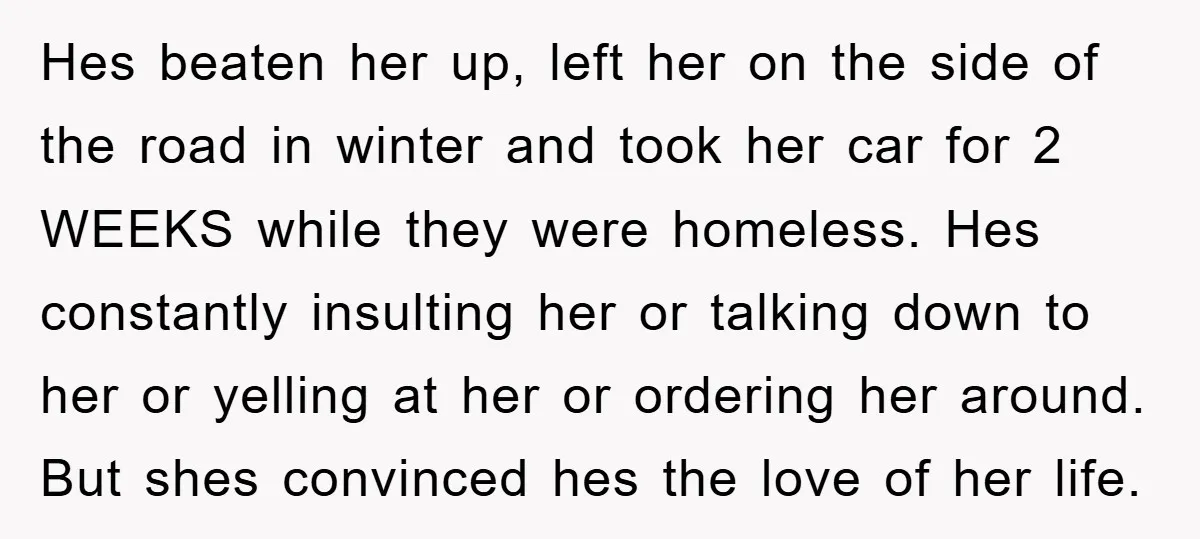 Hes beaten her up, left her on the side of the road in winter and took her car for 2 WEEKS while they were homeless. Hes constantly insulting her or...