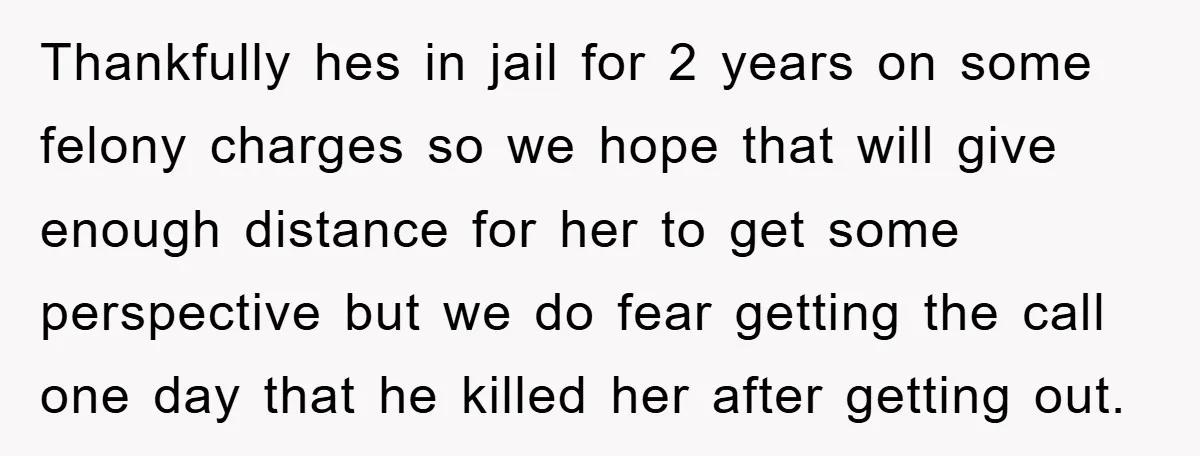 Thankfully hes in jail for 2 years on some felony charges so we hope that will give enough distance for her to get some perspective but we do fear getting...