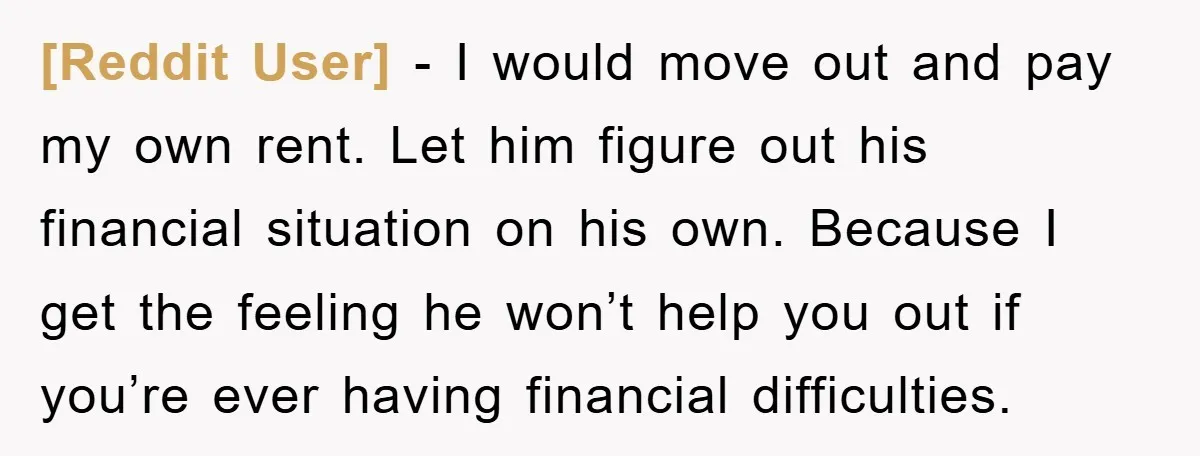 [Reddit User] − I would move out and pay my own rent. Let him figure out his financial situation on his own. Because I get the feeling he won’t help...