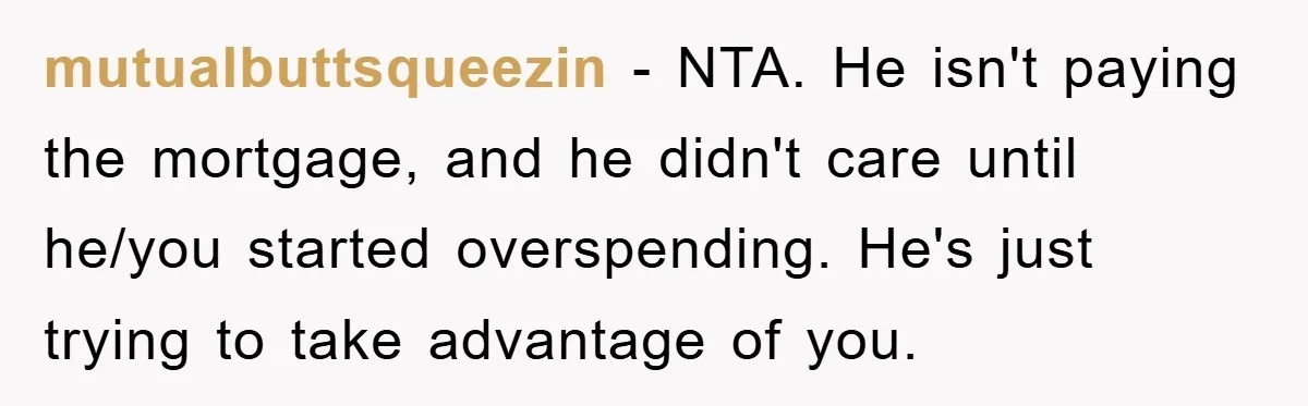 mutualbuttsqueezin − NTA. He isn't paying the mortgage, and he didn't care until he/you started overspending. He's just trying to take advantage of you.