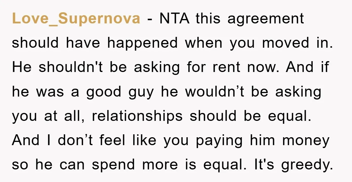 Love_Supernova − NTA this agreement should have happened when you moved in. He shouldn't be asking for rent now. And if he was a good guy he wouldn’t be asking...