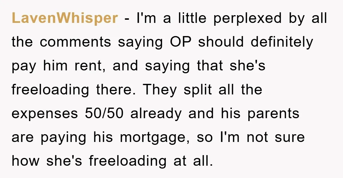 LavenWhisper − I'm a little perplexed by all the comments saying OP should definitely pay him rent, and saying that she's freeloading there. They split all the expenses 50/50 already...