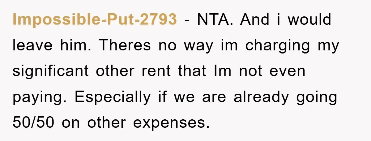 Impossible-Put-2793 − NTA. And i would leave him. Theres no way im charging my significant other rent that Im not even paying. Especially if we are already going 50/50 on...