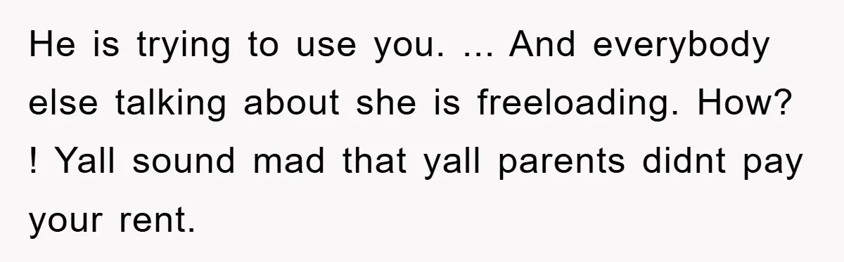 He is trying to use you. ... And everybody else talking about she is freeloading. How? ! Yall sound mad that yall parents didnt pay your rent.