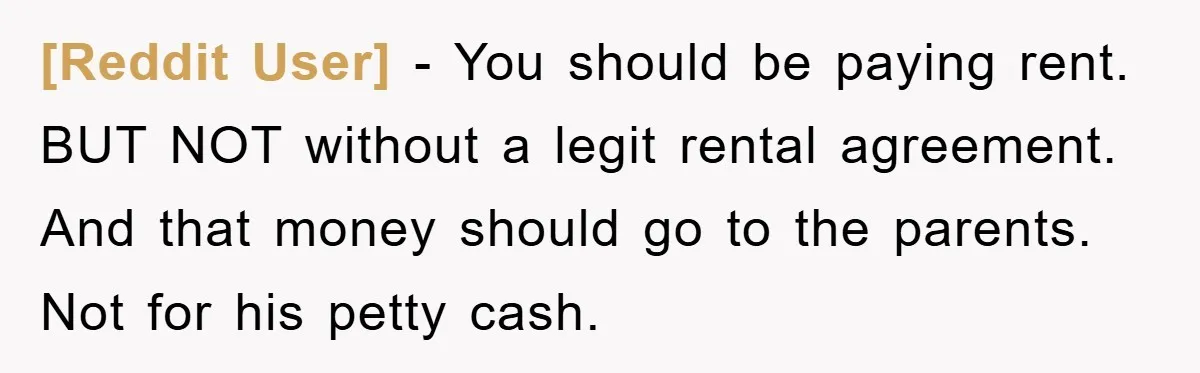 [Reddit User] − You should be paying rent. BUT NOT without a legit rental agreement. And that money should go to the parents. Not for his petty cash.