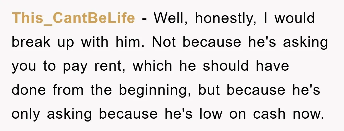 This_CantBeLife − Well, honestly, I would break up with him. Not because he's asking you to pay rent, which he should have done from the beginning, but because he's only...