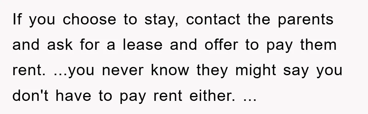If you choose to stay, contact the parents and ask for a lease and offer to pay them rent. ...you never know they might say you don't have to pay...