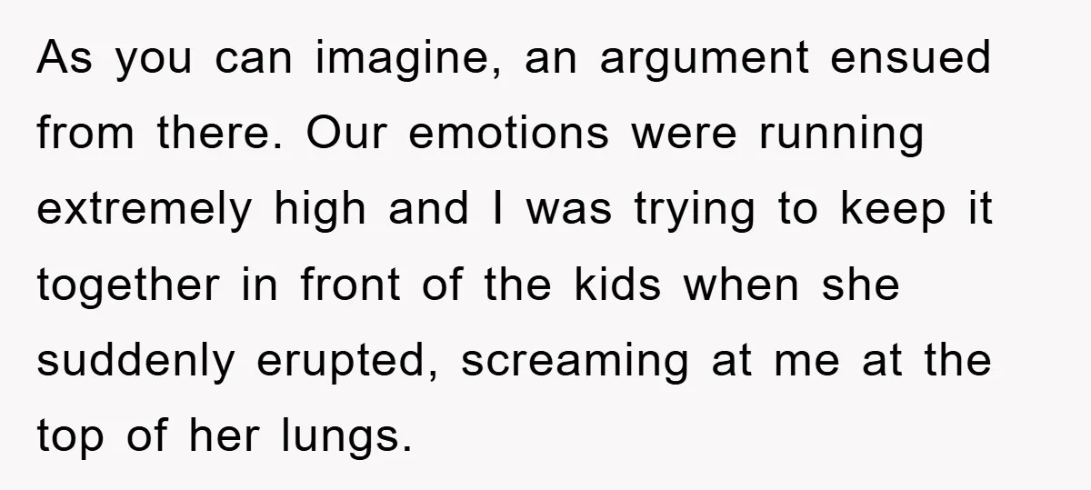 As you can imagine, an argument ensued from there. Our emotions were running extremely high and I was trying to keep it together in front of the kids when she...
