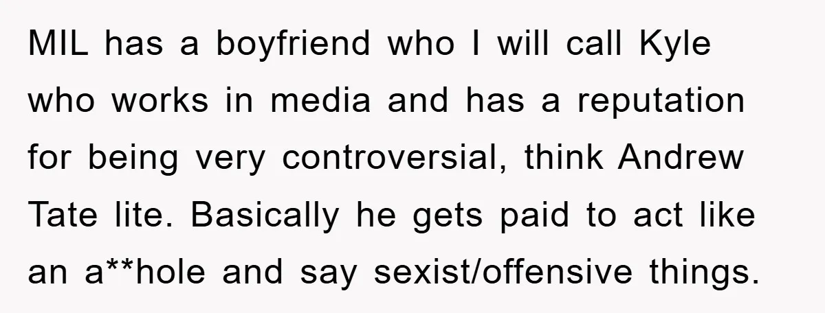 MIL has a boyfriend who I will call Kyle who works in media and has a reputation for being very controversial, think Andrew Tate lite. Basically he gets paid to...