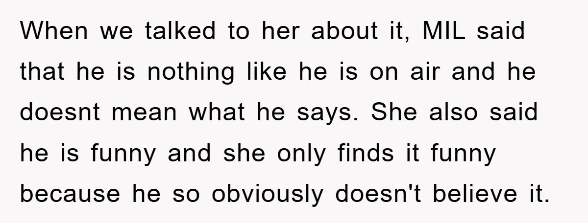 When we talked to her about it, MIL said that he is nothing like he is on air and he doesnt mean what he says. She also said he is...