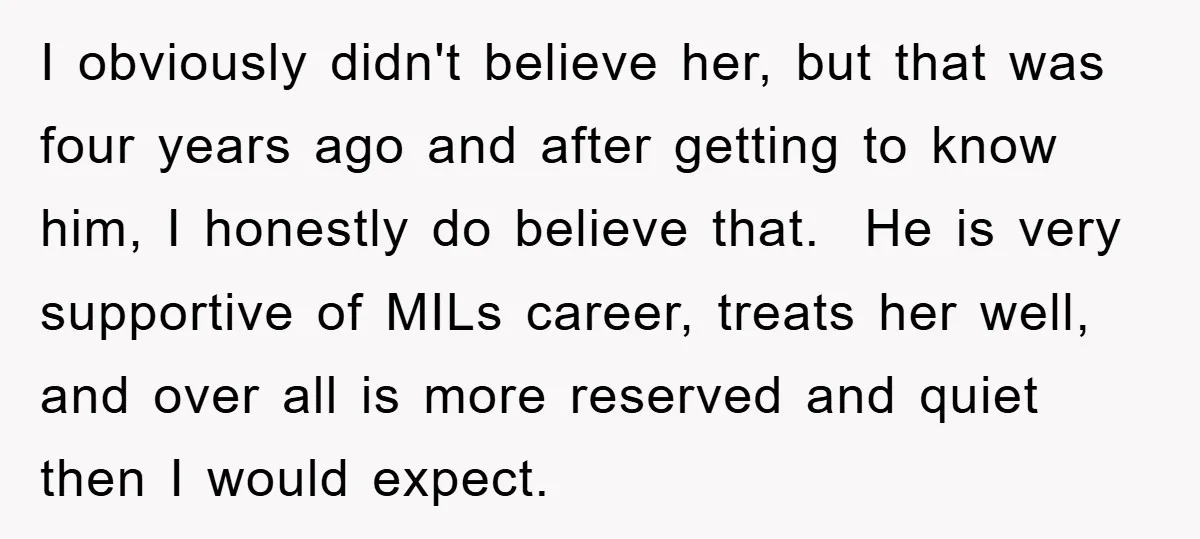 I obviously didn't believe her, but that was four years ago and after getting to know him, I honestly do believe that. He is very supportive of MILs career, treats...