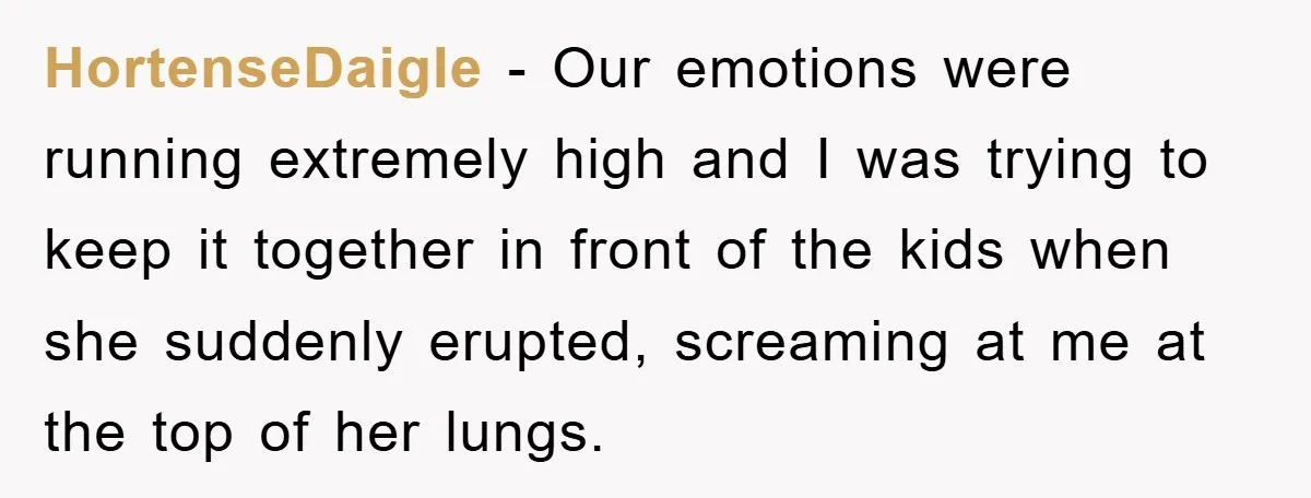 HortenseDaigle − Our emotions were running extremely high and I was trying to keep it together in front of the kids when she suddenly erupted, screaming at me at the...