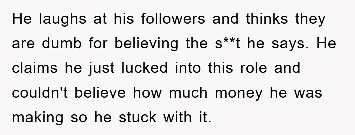 He laughs at his followers and thinks they are dumb for believing the s**t he says. He claims he just lucked into this role and couldn't believe how much money...