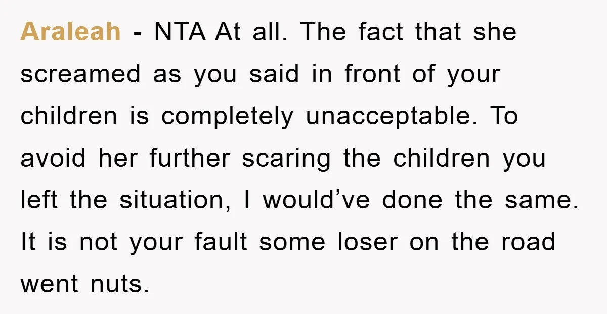 Araleah − NTA At all. The fact that she screamed as you said in front of your children is completely unacceptable. To avoid her further scaring the children you left...