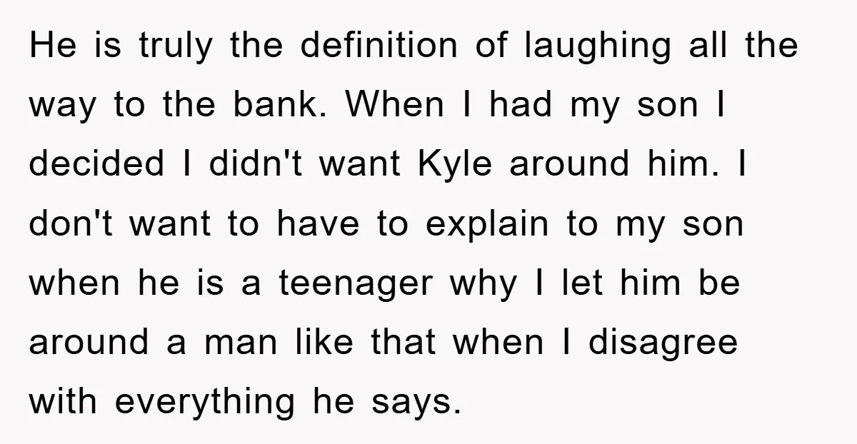 He is truly the definition of laughing all the way to the bank. When I had my son I decided I didn't want Kyle around him. I don't want to...