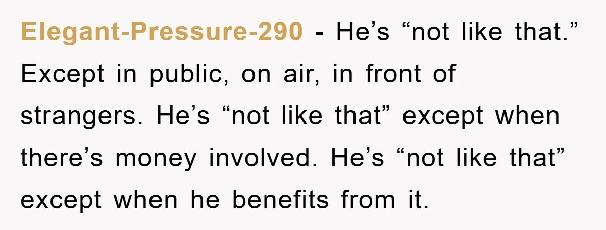 Elegant-Pressure-290 - He’s “not like that.” Except in public, on air, in front of strangers. He’s “not like that” except when there’s money involved. He’s “not like that” except when...