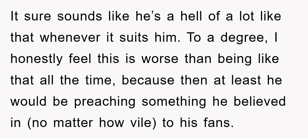 It sure sounds like he’s a hell of a lot like that whenever it suits him. To a degree, I honestly feel this is worse than being like that all...