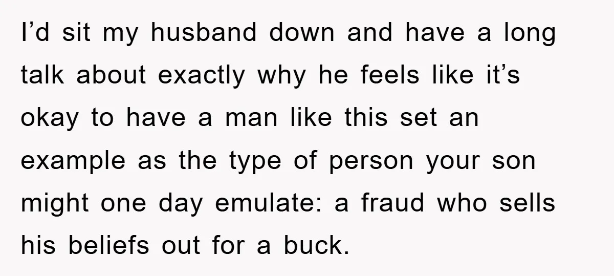 I’d sit my husband down and have a long talk about exactly why he feels like it’s okay to have a man like this set an example as the type...