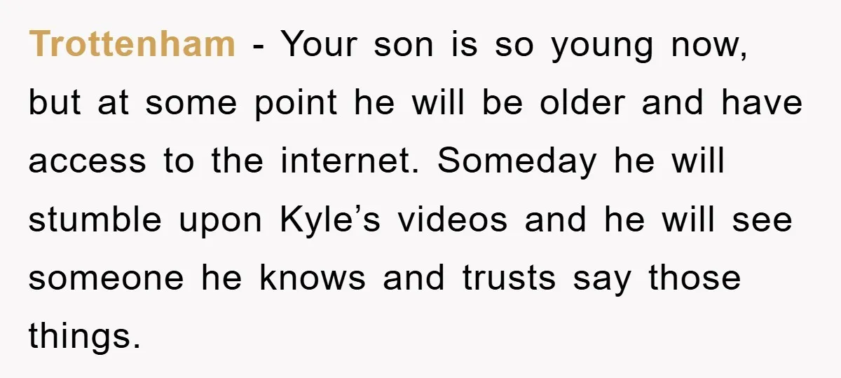 Trottenham - Your son is so young now, but at some point he will be older and have access to the internet. Someday he will stumble upon Kyle’s videos and...