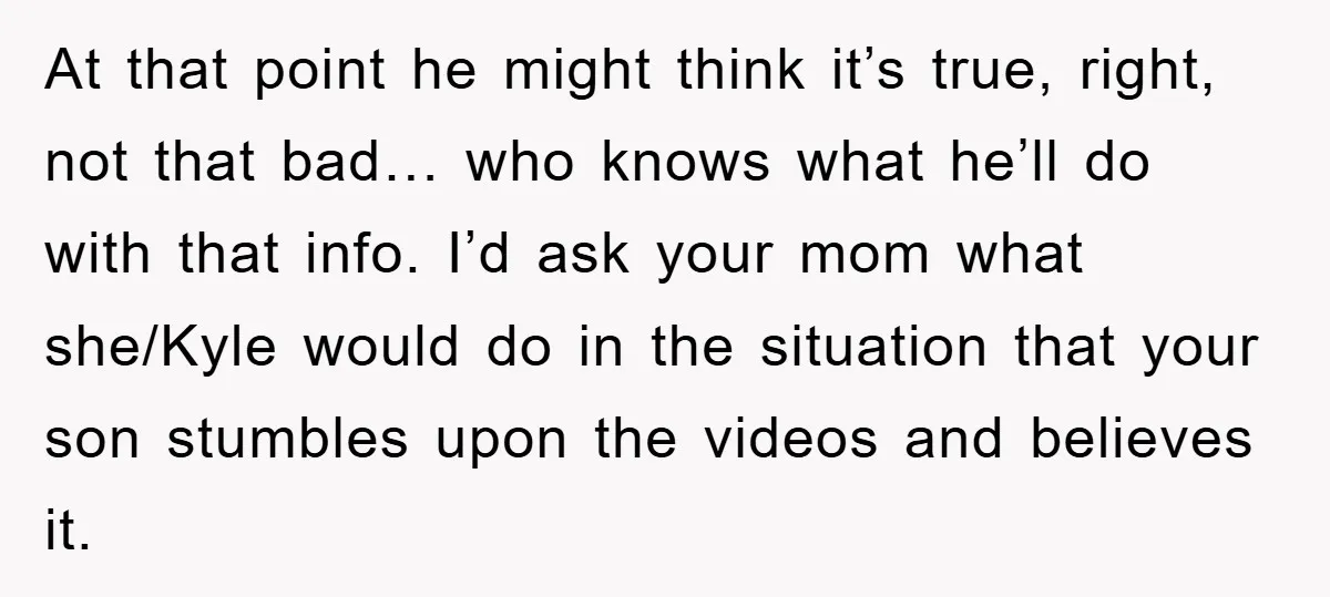 At that point he might think it’s true, right, not that bad… who knows what he’ll do with that info. I’d ask your mom what she/Kyle would do in the...