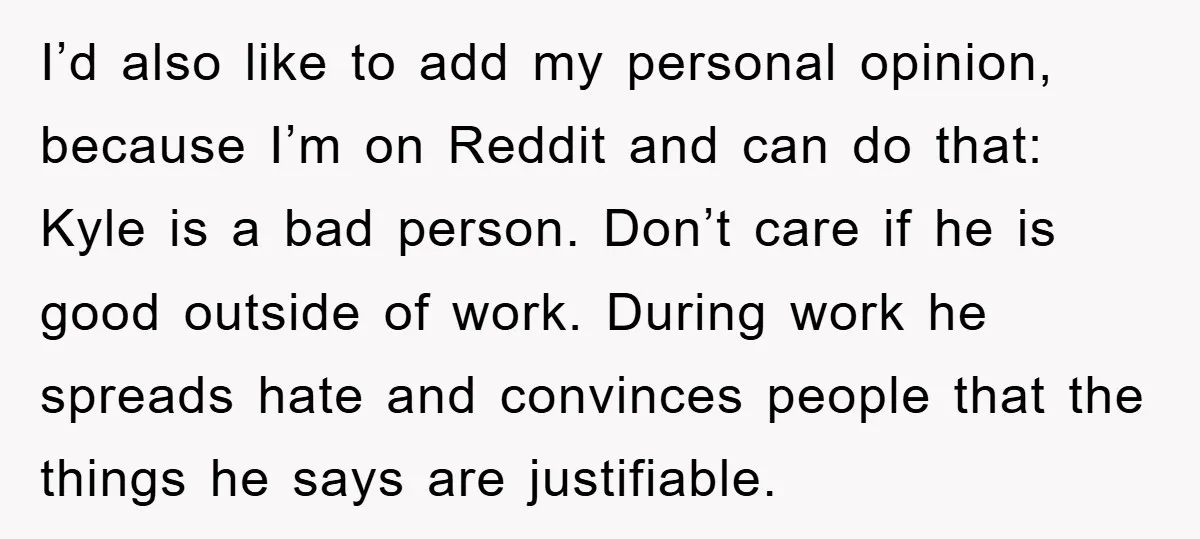 I’d also like to add my personal opinion, because I’m on Reddit and can do that: Kyle is a bad person. Don’t care if he is good outside of work....
