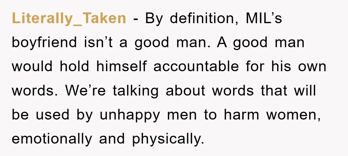 Literally_Taken - By definition, MIL’s boyfriend isn’t a good man. A good man would hold himself accountable for his own words. We’re talking about words that will be used by...