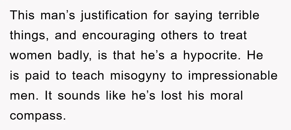 This man’s justification for saying terrible things, and encouraging others to treat women badly, is that he’s a hypocrite. He is paid to teach misogyny to impressionable men. It sounds...