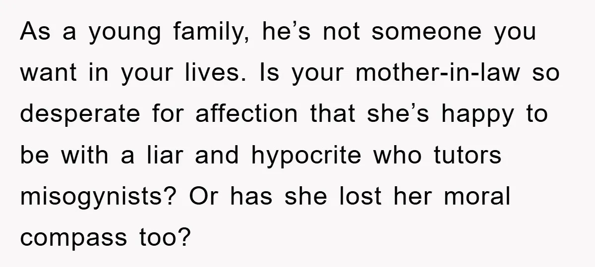 As a young family, he’s not someone you want in your lives. Is your mother-in-law so desperate for affection that she’s happy to be with a liar and hypocrite who...